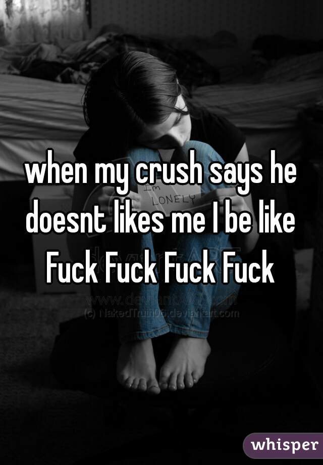 when my crush says he doesnt likes me I be like 
Fuck Fuck Fuck Fuck