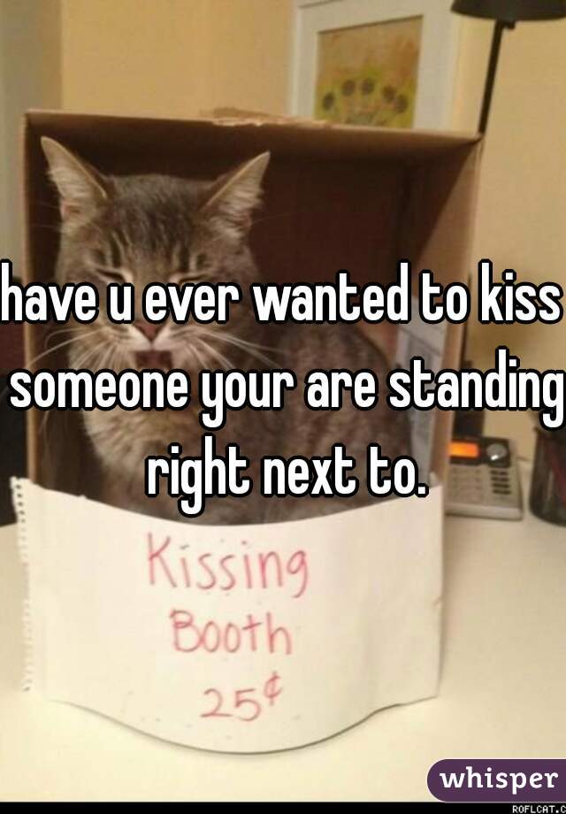 have u ever wanted to kiss someone your are standing right next to.