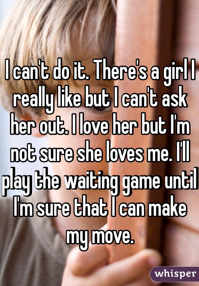 I can't do it. There's a girl I really like but I can't ask her out. I love her but I'm not sure she loves me. I'll play the waiting game until I'm sure that I can make my move.