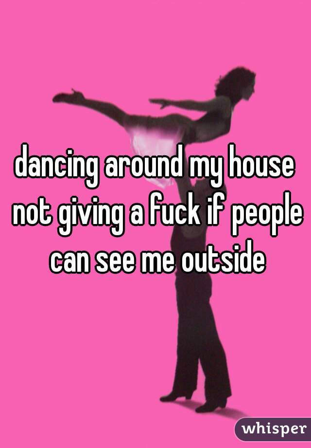 dancing around my house not giving a fuck if people can see me outside