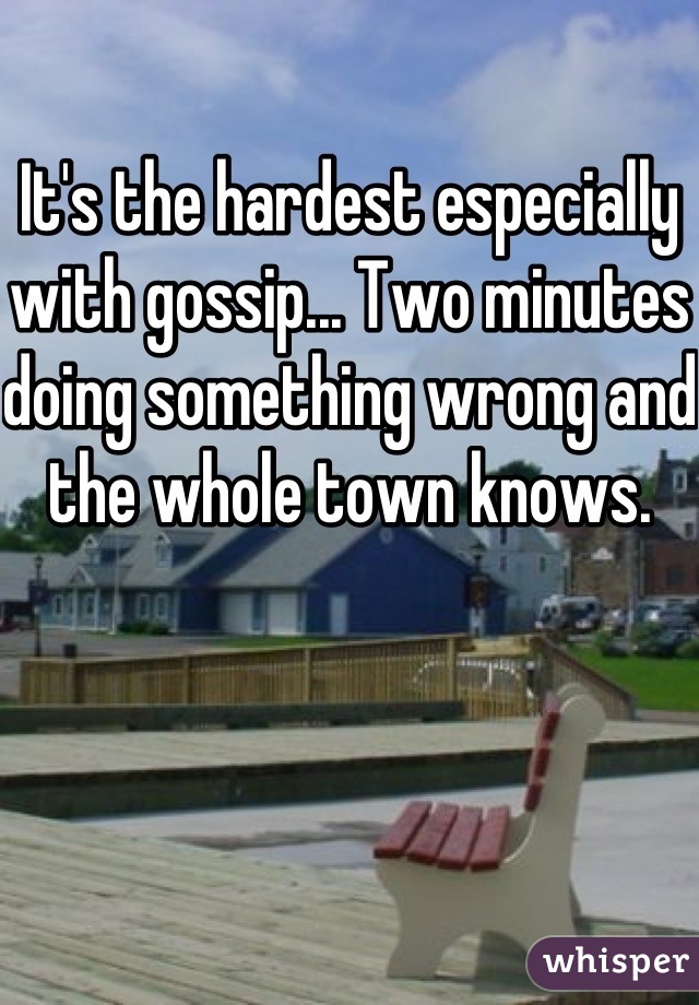 It's the hardest especially with gossip... Two minutes doing something wrong and the whole town knows.