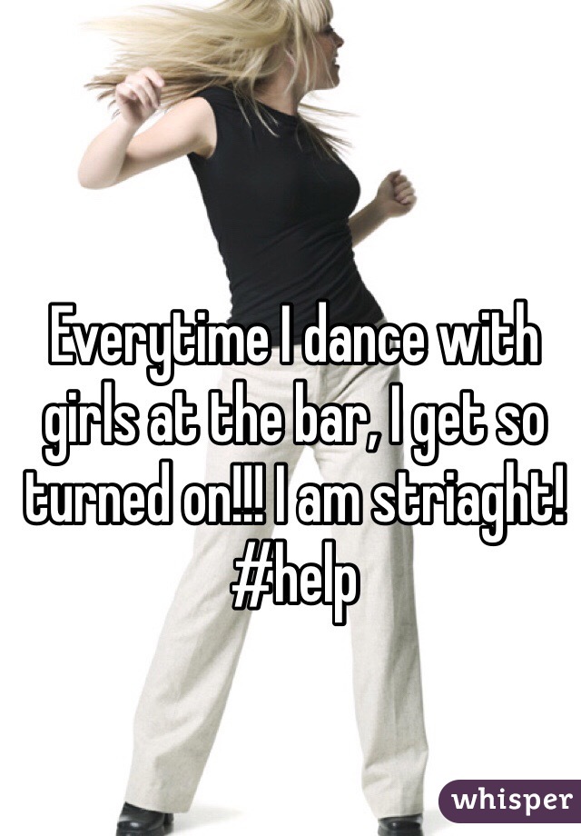 Everytime I dance with girls at the bar, I get so turned on!!! I am striaght! #help