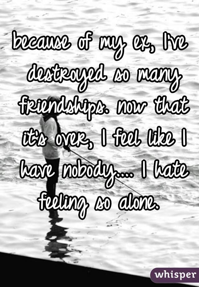 because of my ex, I've destroyed so many friendships. now that it's over, I feel like I have nobody.... I hate feeling so alone. 