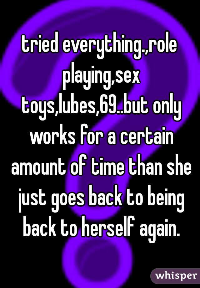 tried everything.,role playing,sex toys,lubes,69..but only works for a certain amount of time than she just goes back to being back to herself again.