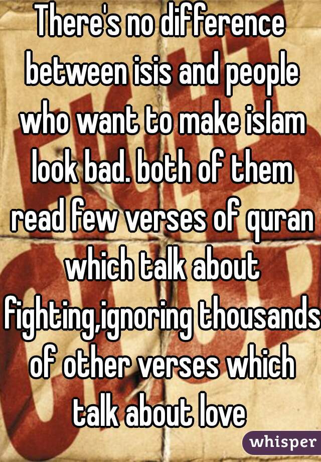 There's no difference between isis and people who want to make islam look bad. both of them read few verses of quran which talk about fighting,ignoring thousands of other verses which talk about love 