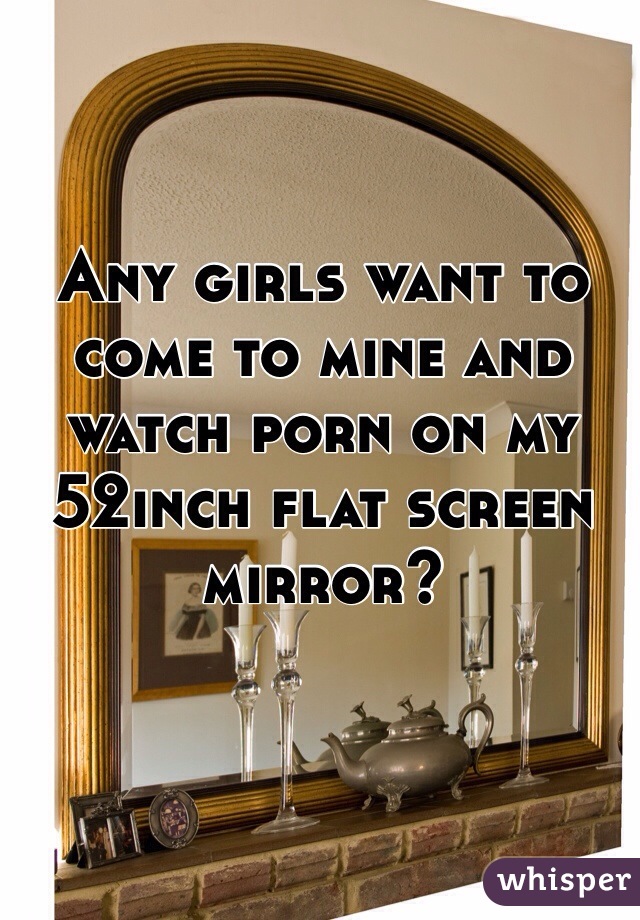 Any girls want to come to mine and watch porn on my 52inch flat screen mirror?