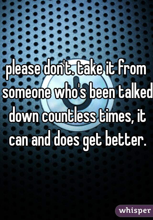 please don't. take it from someone who's been talked down countless times, it can and does get better.