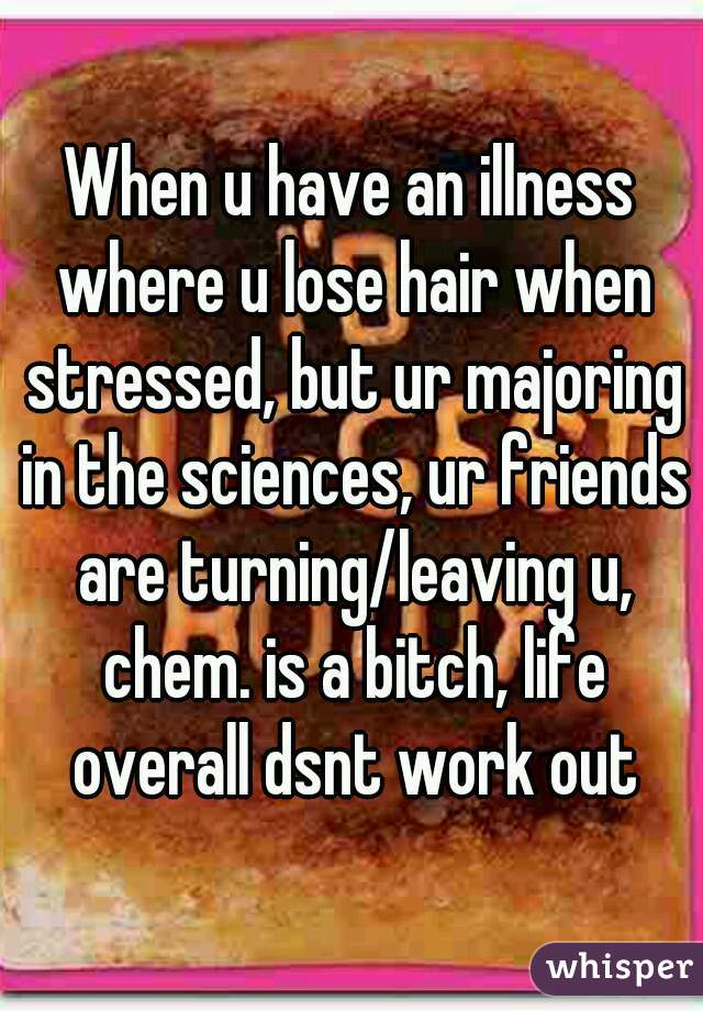 When u have an illness where u lose hair when stressed, but ur majoring in the sciences, ur friends are turning/leaving u, chem. is a bitch, life overall dsnt work out