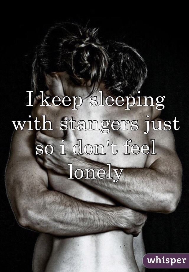 I keep sleeping with stangers just so i don't feel lonely 