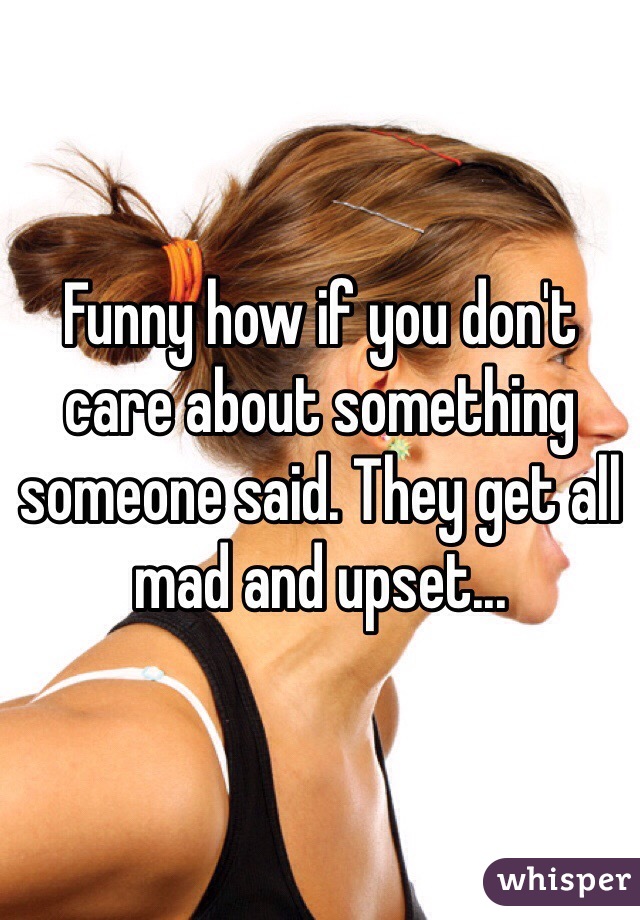 Funny how if you don't care about something someone said. They get all mad and upset...