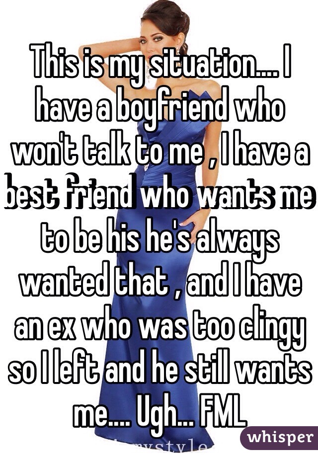 This is my situation.... I have a boyfriend who won't talk to me , I have a best friend who wants me to be his he's always wanted that , and I have an ex who was too clingy so I left and he still wants me.... Ugh... FML 