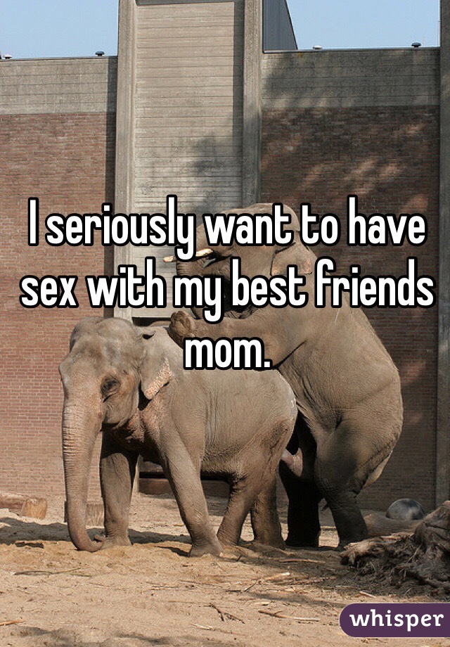 I seriously want to have sex with my best friends mom.