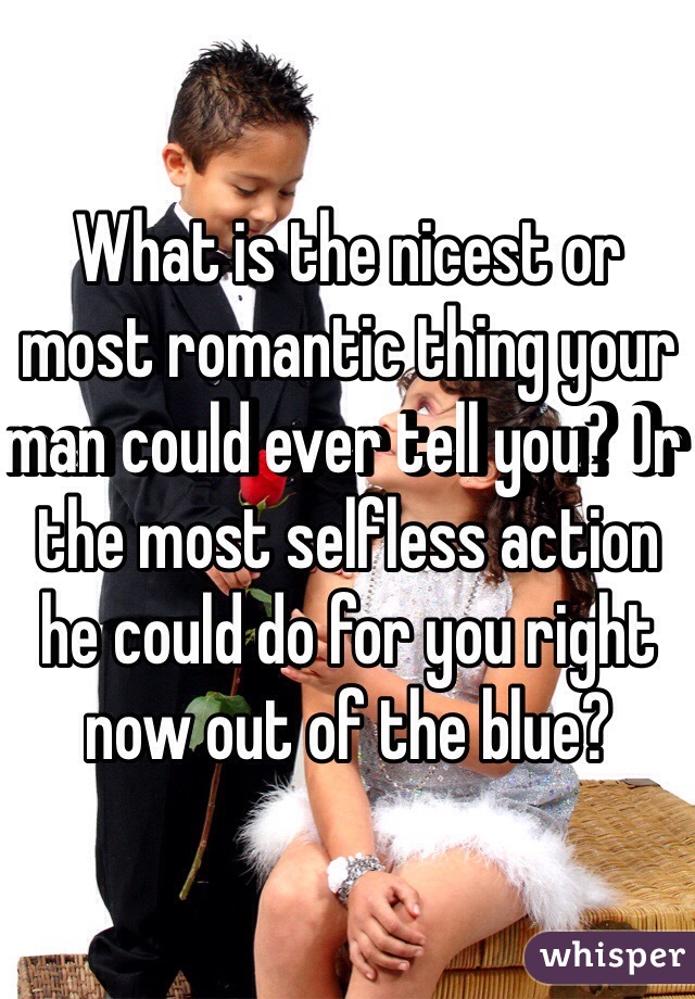 What is the nicest or most romantic thing your man could ever tell you? Or the most selfless action he could do for you right now out of the blue?