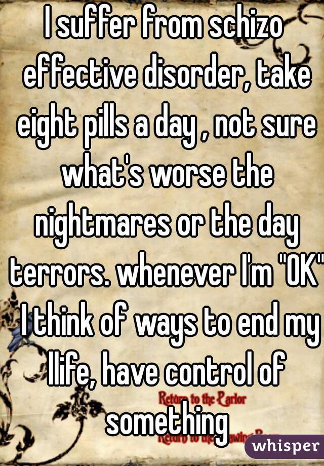 I suffer from schizo effective disorder, take eight pills a day , not sure what's worse the nightmares or the day terrors. whenever I'm "OK"  I think of ways to end my llife, have control of something
