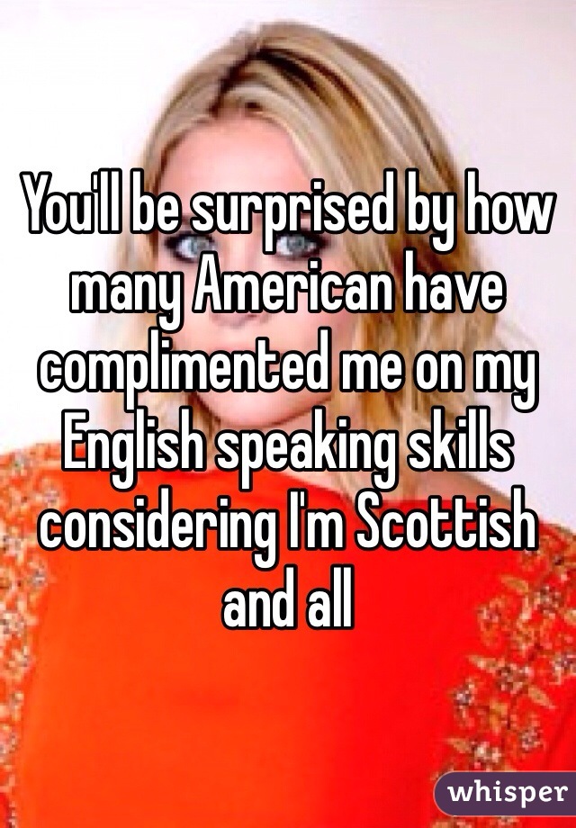 You'll be surprised by how many American have complimented me on my English speaking skills considering I'm Scottish and all