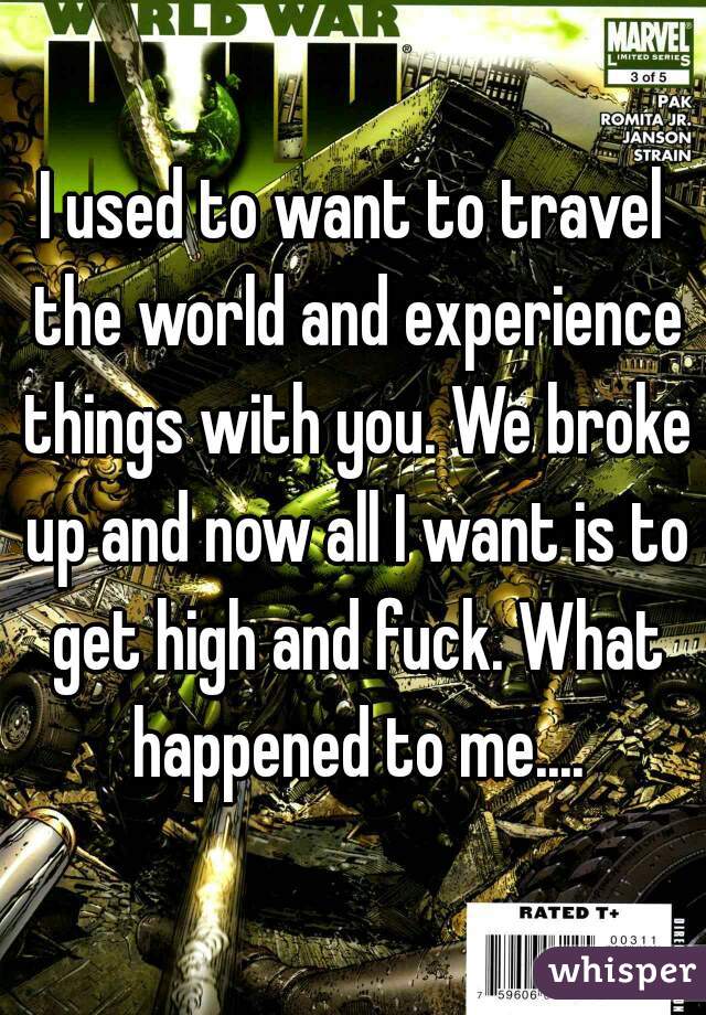I used to want to travel the world and experience things with you. We broke up and now all I want is to get high and fuck. What happened to me....
