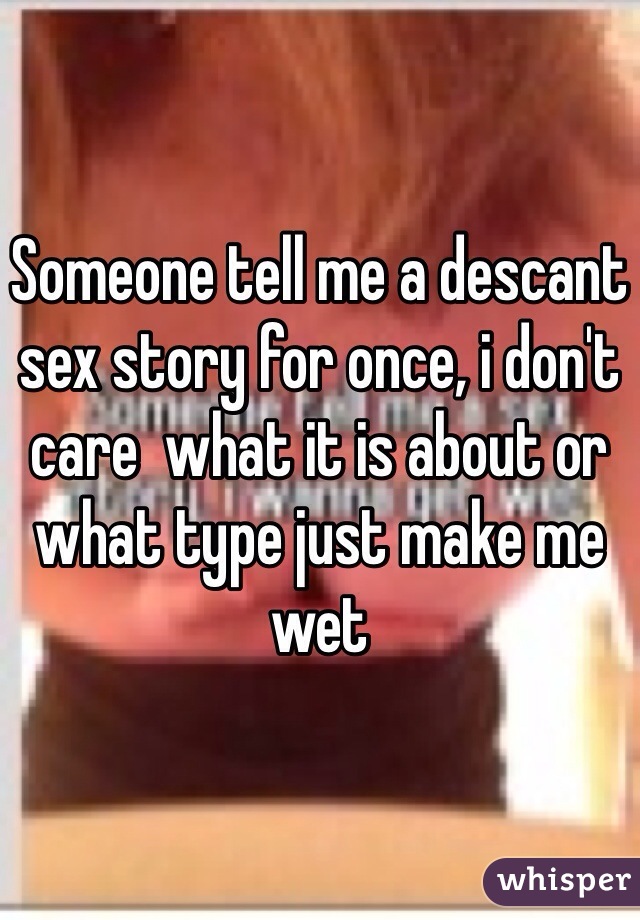 Someone tell me a descant sex story for once, i don't care  what it is about or what type just make me wet