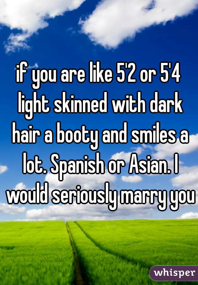if you are like 5'2 or 5'4 light skinned with dark hair a booty and smiles a lot. Spanish or Asian. I would seriously marry you
