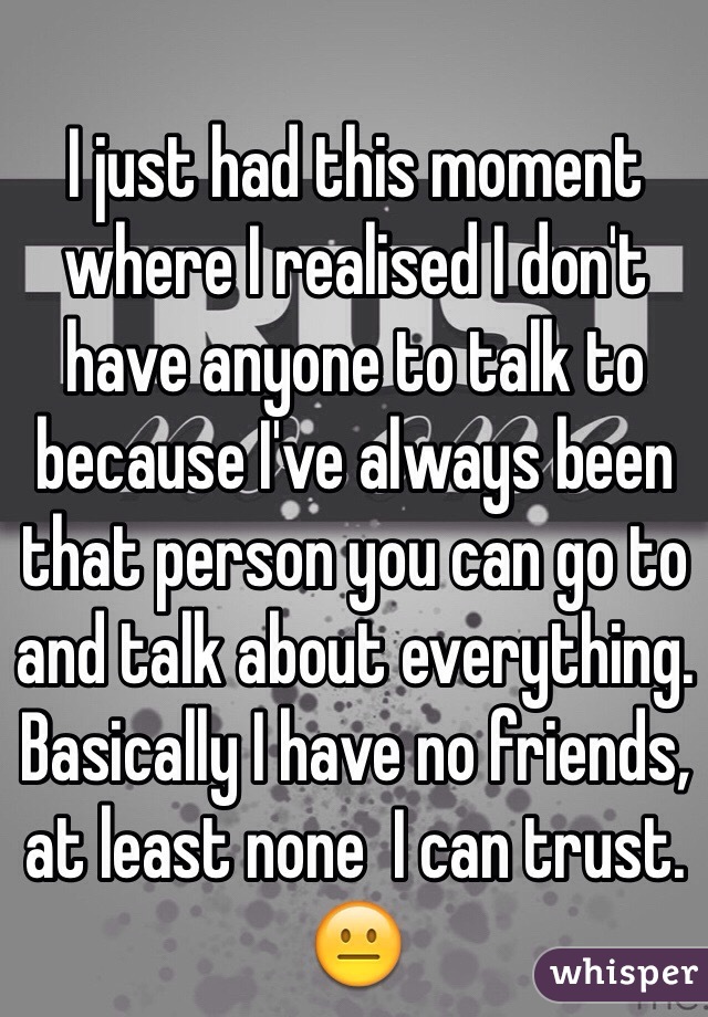 I just had this moment where I realised I don't have anyone to talk to because I've always been that person you can go to and talk about everything. Basically I have no friends, at least none  I can trust. 😐