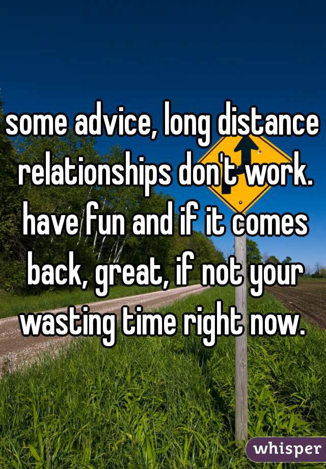 some advice, long distance relationships don't work. have fun and if it comes back, great, if not your wasting time right now. 