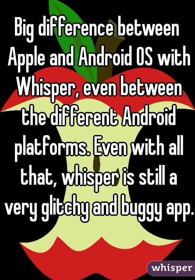 Big difference between Apple and Android OS with Whisper, even between the different Android platforms. Even with all that, whisper is still a very glitchy and buggy app. 