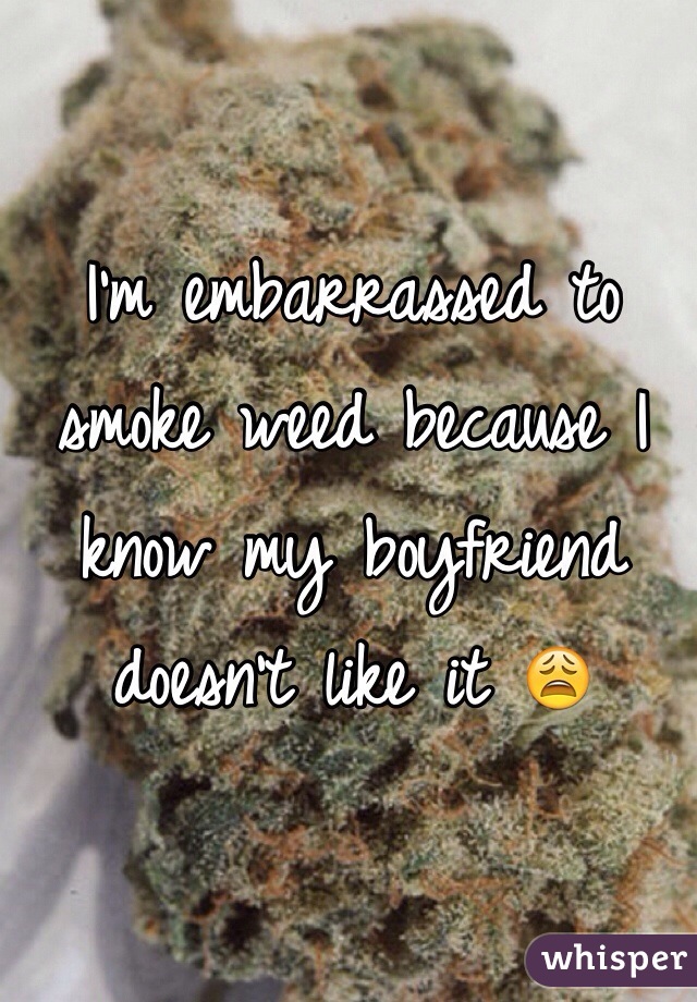 I'm embarrassed to smoke weed because I know my boyfriend doesn't like it 😩