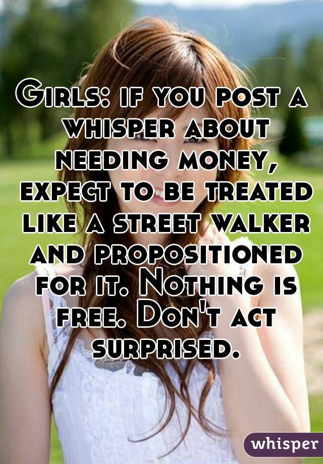 Girls: if you post a whisper about needing money, expect to be treated like a street walker and propositioned for it. Nothing is free. Don't act surprised.