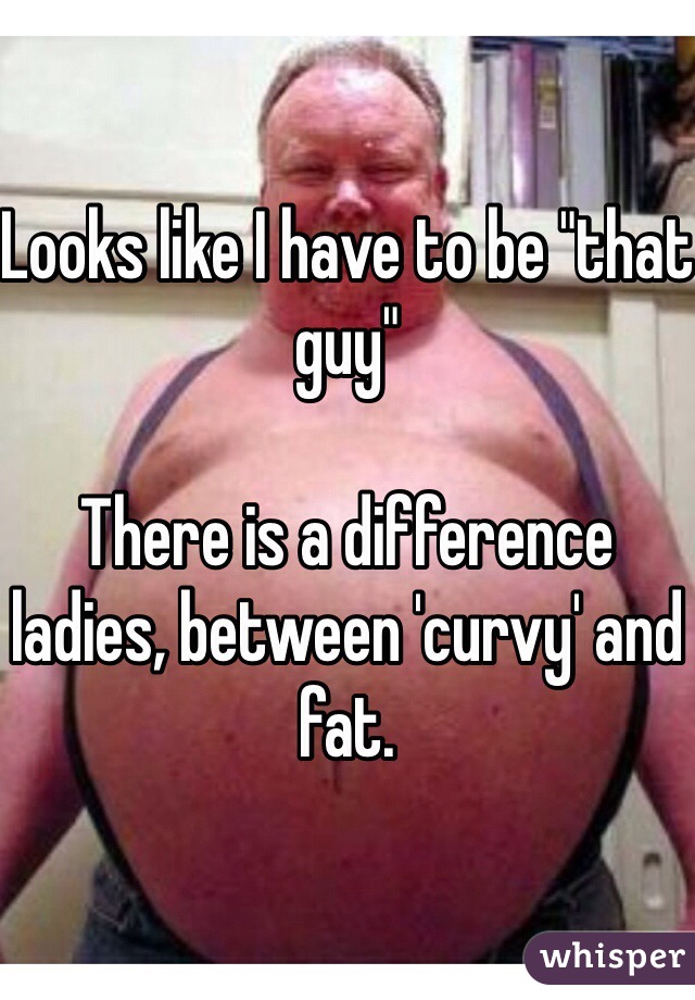 Looks like I have to be "that guy"

There is a difference ladies, between 'curvy' and fat. 