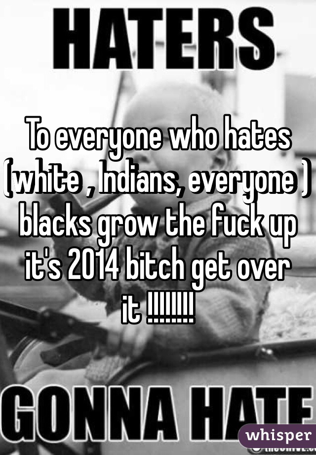 To everyone who hates (white , Indians, everyone ) blacks grow the fuck up it's 2014 bitch get over it !!!!!!!!