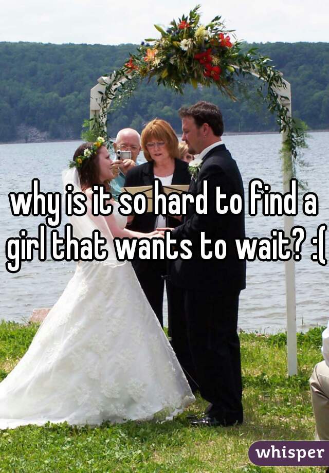 why is it so hard to find a girl that wants to wait? :(