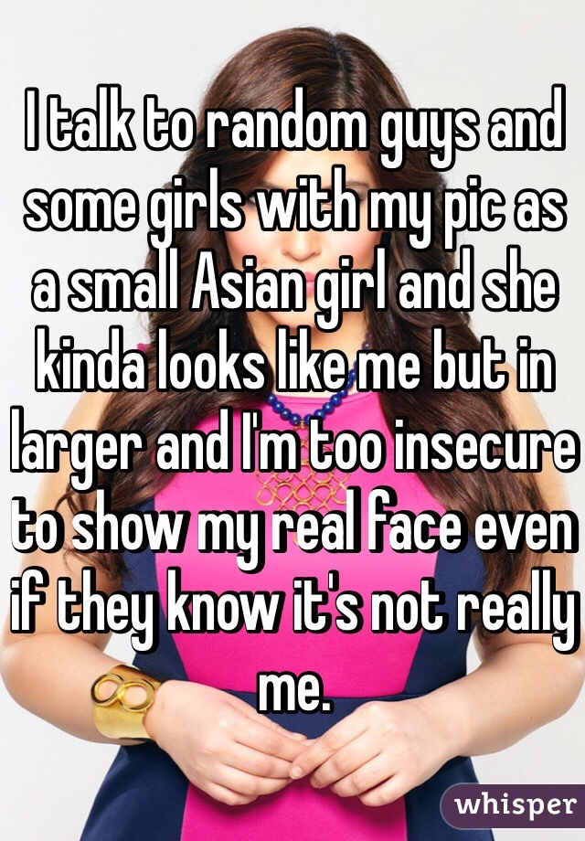 I talk to random guys and some girls with my pic as a small Asian girl and she kinda looks like me but in larger and I'm too insecure to show my real face even if they know it's not really me.