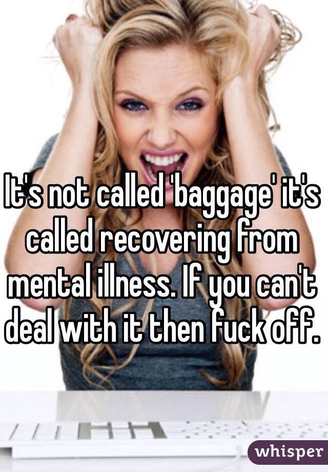 It's not called 'baggage' it's called recovering from mental illness. If you can't deal with it then fuck off.