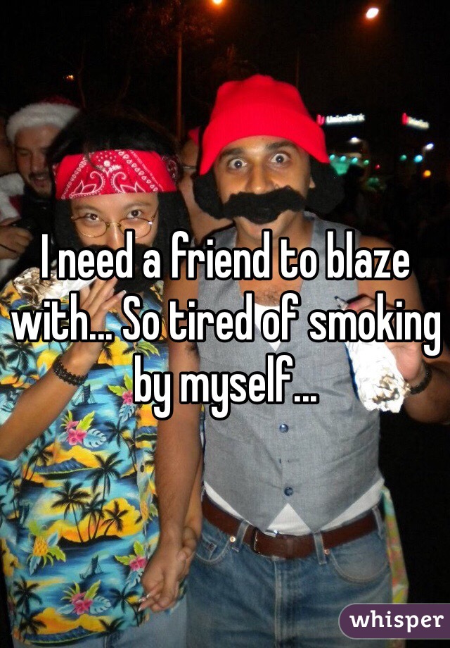 I need a friend to blaze with... So tired of smoking by myself...