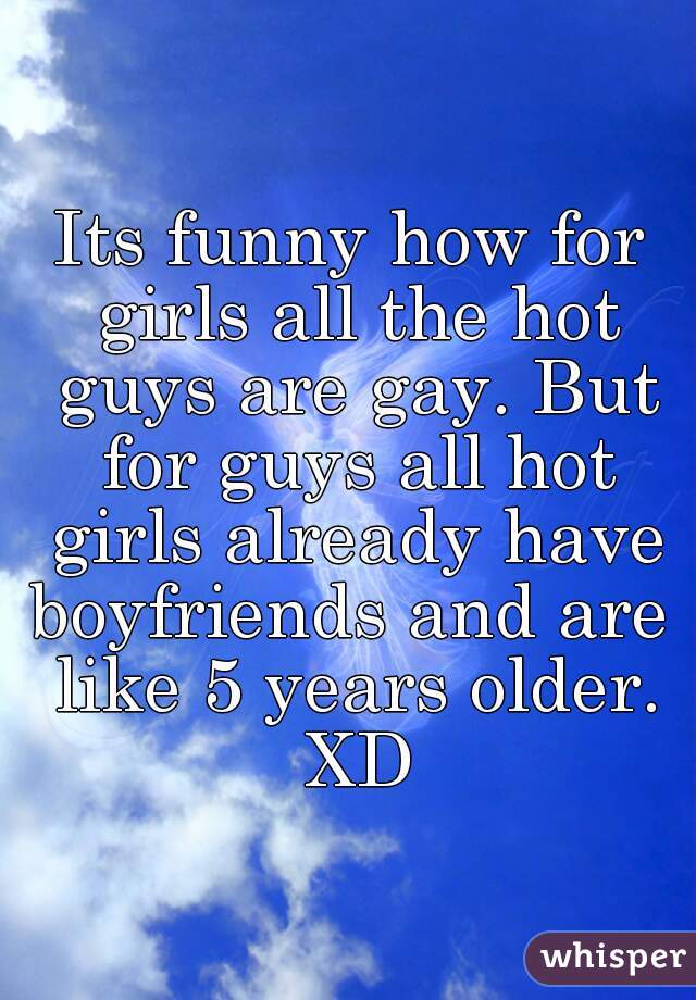 Its funny how for girls all the hot guys are gay. But for guys all hot girls already have boyfriends and are  like 5 years older. XD