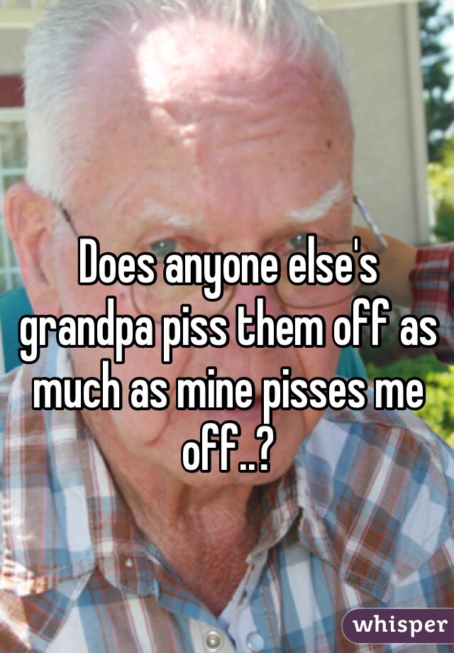 Does anyone else's grandpa piss them off as much as mine pisses me off..?