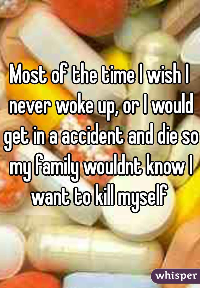 Most of the time I wish I never woke up, or I would get in a accident and die so my family wouldnt know I want to kill myself 