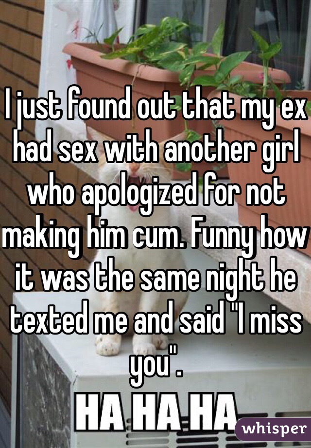 I just found out that my ex had sex with another girl who apologized for not making him cum. Funny how it was the same night he texted me and said "I miss you". 
