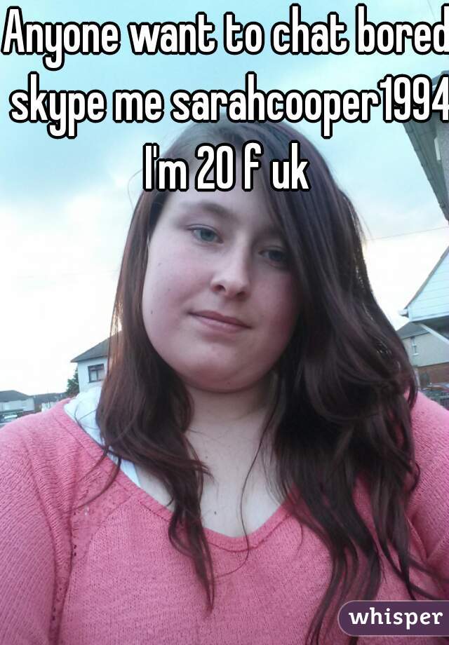Anyone want to chat bored skype me sarahcooper1994 I'm 20 f uk 