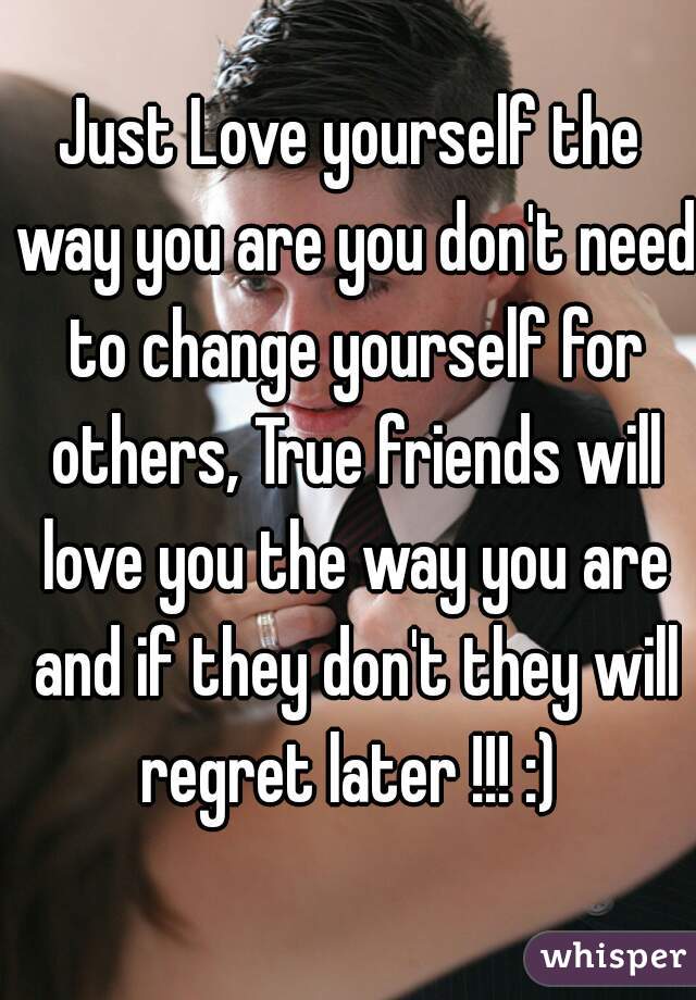 Just Love yourself the way you are you don't need to change yourself for others, True friends will love you the way you are and if they don't they will regret later !!! :) 