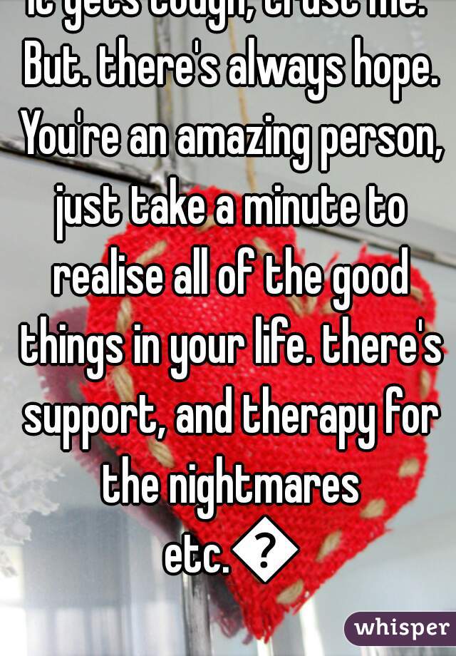 It gets tough, trust me. But. there's always hope. You're an amazing person, just take a minute to realise all of the good things in your life. there's support, and therapy for the nightmares etc.👊