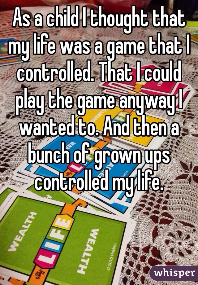 As a child I thought that my life was a game that I controlled. That I could play the game anyway I wanted to. And then a bunch of grown ups controlled my life. 
