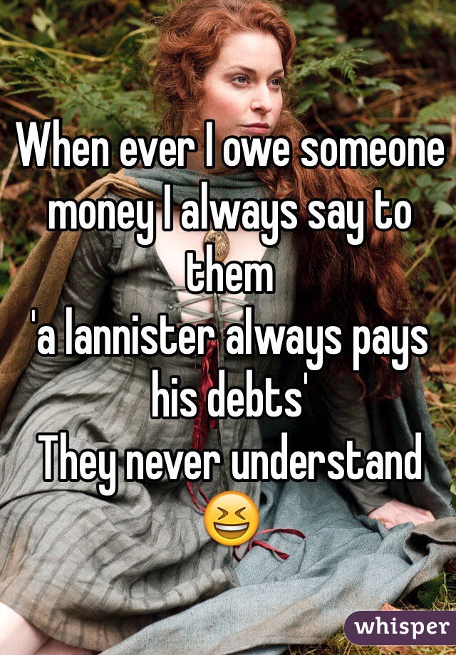 When ever I owe someone money I always say to them 
'a lannister always pays his debts'
They never understand 😆