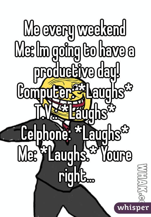 Me every weekend
Me: Im going to have a productive day!
Computer: *Laughs*
T.V.: *Laughs*
Celphone: *Laughs*
Me: *Laughs.* Youre right...