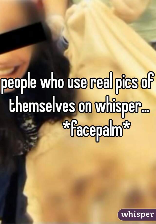 people who use real pics of themselves on whisper...
            *facepalm*