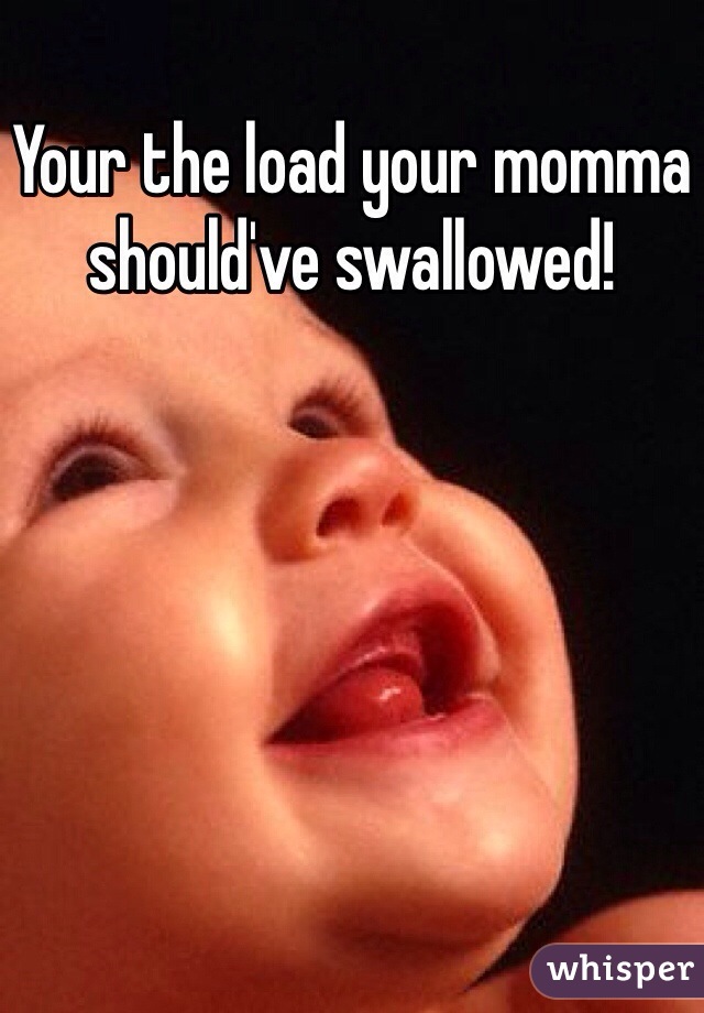 Your the load your momma should've swallowed!