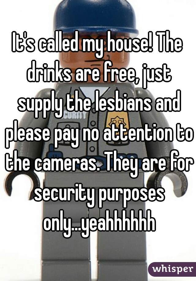 It's called my house! The drinks are free, just supply the lesbians and please pay no attention to the cameras. They are for security purposes only...yeahhhhhh
