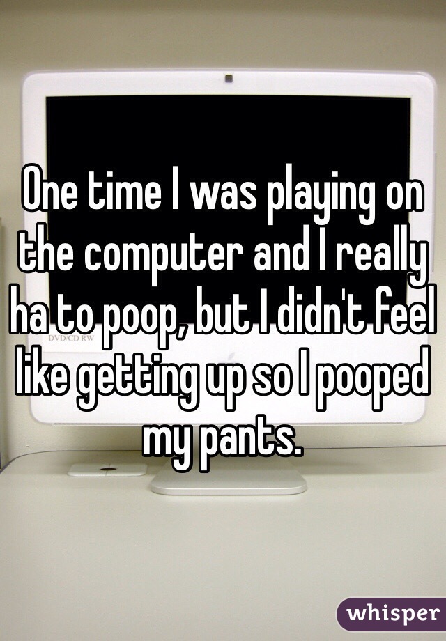 One time I was playing on the computer and I really ha to poop, but I didn't feel like getting up so I pooped my pants.