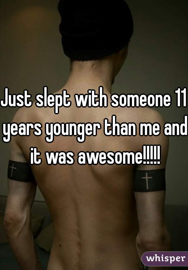 Just slept with someone 11 years younger than me and it was awesome!!!!!