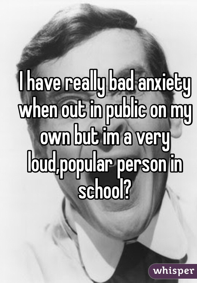 I have really bad anxiety when out in public on my own but im a very loud,popular person in school?