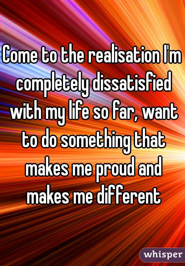Come to the realisation I'm completely dissatisfied with my life so far, want to do something that makes me proud and makes me different